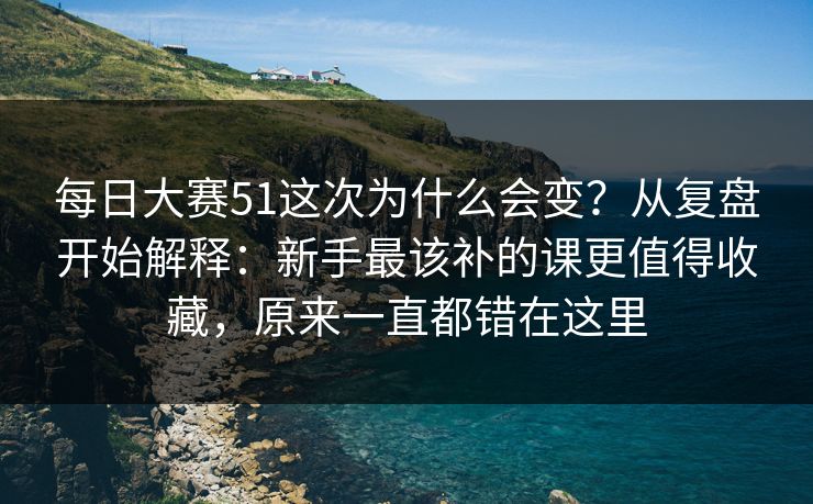 每日大赛51这次为什么会变？从复盘开始解释：新手最该补的课更值得收藏，原来一直都错在这里